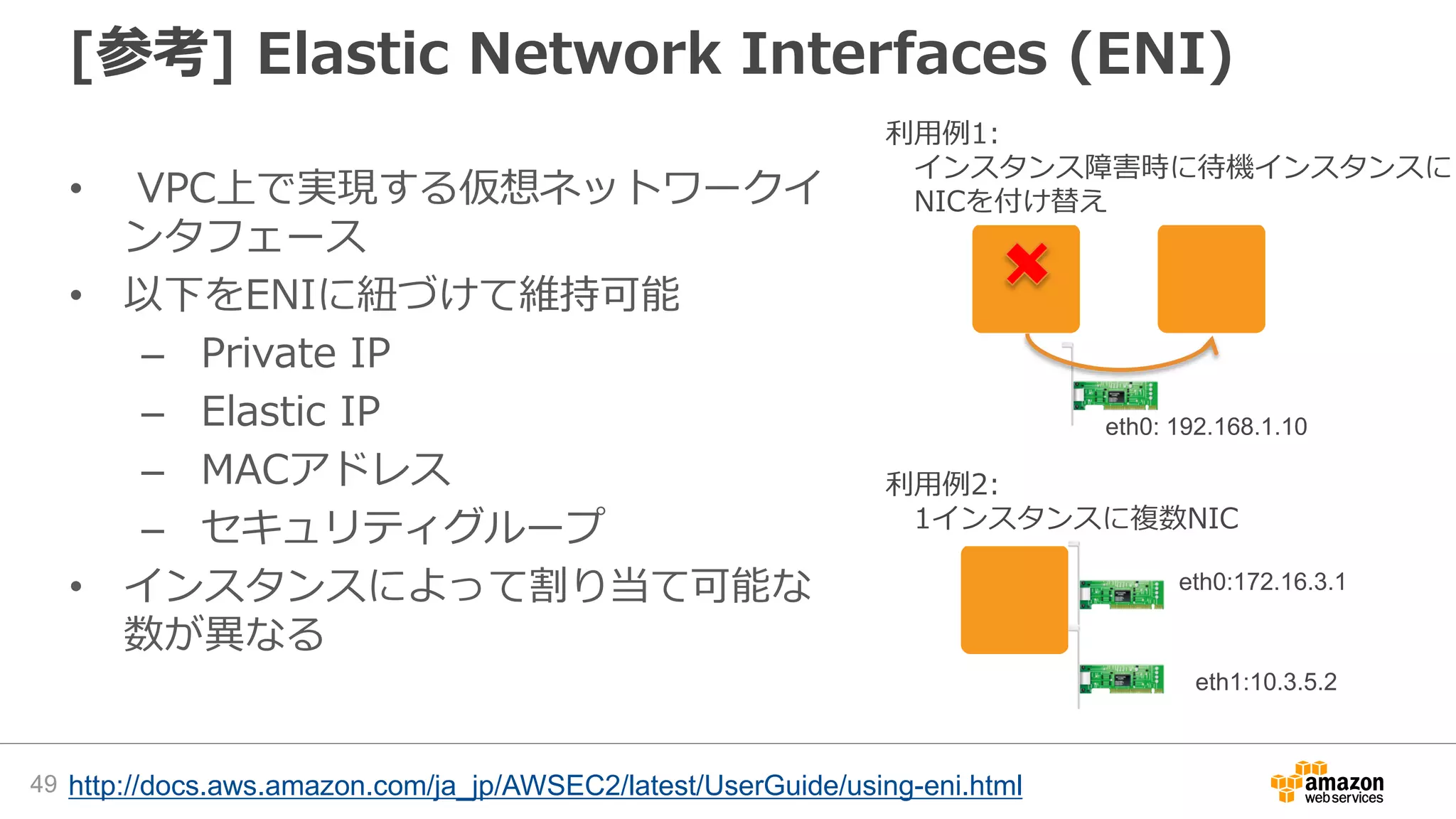 [参考] Elastic Network Interfaces (ENI)
• VPC上で実現する仮想ネットワークイ
ンタフェース
• 以下をENIに紐づけて維持可能
– Private IP
– Elastic IP
– MACアドレス
– セキュリティグループ
• インスタンスによって割り当て可能な
数が異なる
eth0: 192.168.1.10
eth0:172.16.3.1
eth1:10.3.5.2
利用例2:
1インスタンスに複数NIC
利用例1:
インスタンス障害時に待機インスタンスに
NICを付け替え
http://docs.aws.amazon.com/ja_jp/AWSEC2/latest/UserGuide/using-eni.html49
 