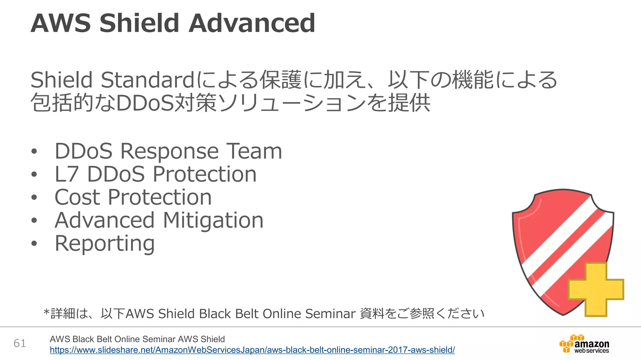 AWS Shield Advanced
Shield Standardによる保護に加え、以下の機能による
包括的なDDoS対策ソリューションを提供
• DDoS Response Team
• L7 DDoS Protection
• Cost Protection
• Advanced Mitigation
• Reporting
61 AWS Black Belt Online Seminar AWS Shield
https://www.slideshare.net/AmazonWebServicesJapan/aws-black-belt-online-seminar-2017-aws-shield/
*詳細は、以下AWS Shield Black Belt Online Seminar 資料をご参照ください
 