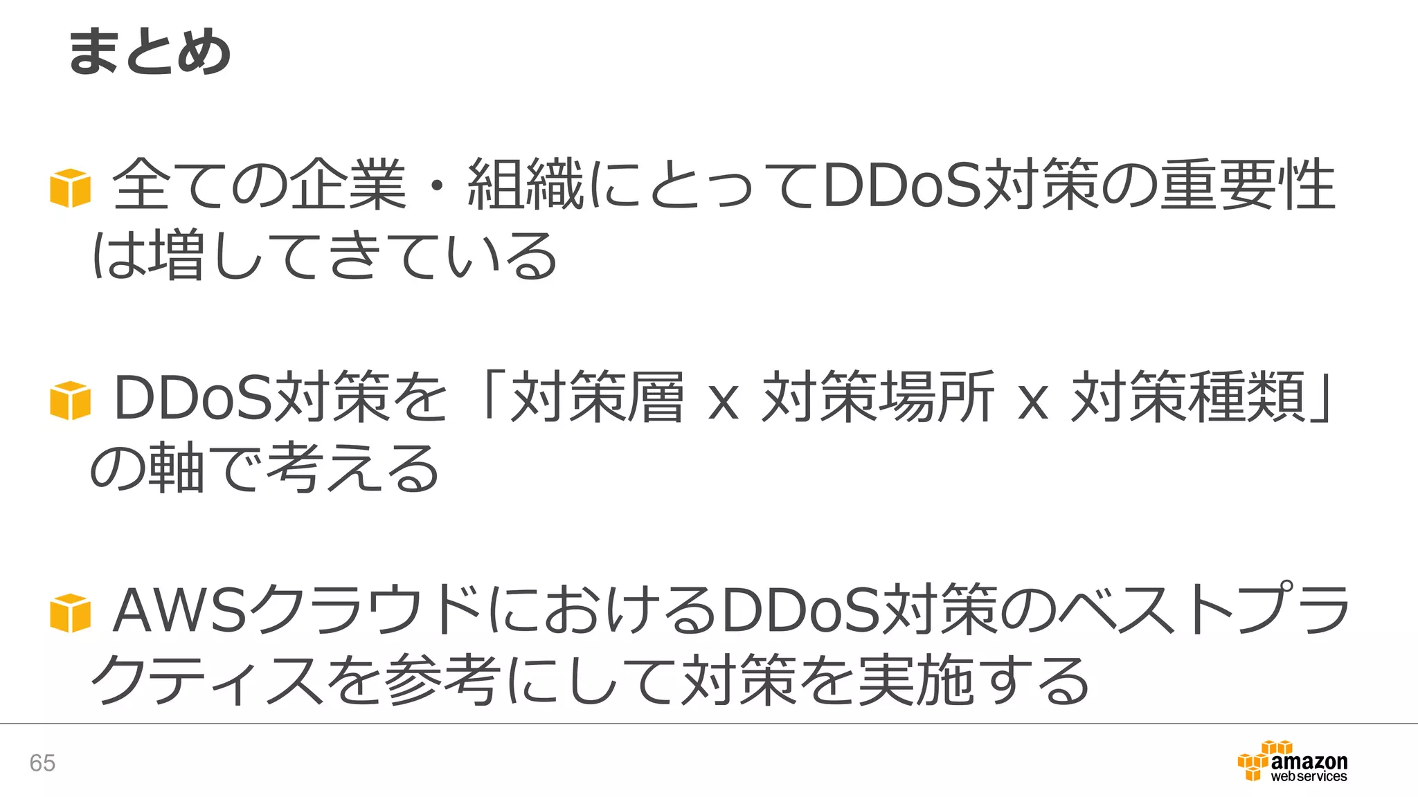 まとめ
65
全ての企業・組織にとってDDoS対策の重要性
は増してきている
DDoS対策を「対策層 x 対策場所 x 対策種類」
の軸で考える
AWSクラウドにおけるDDoS対策のベストプラ
クティスを参考にして対策を実施する
 