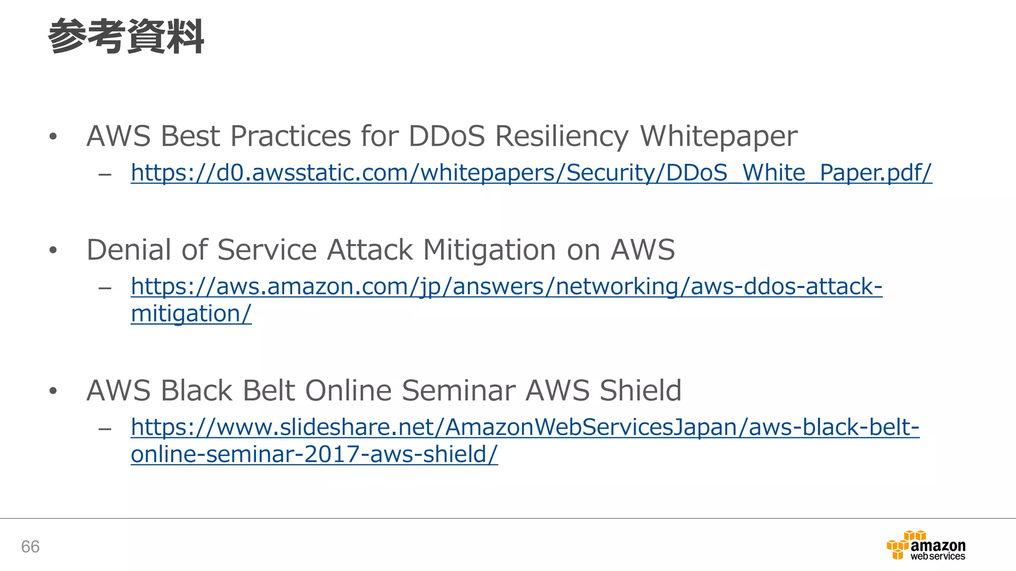参考資料
• AWS Best Practices for DDoS Resiliency Whitepaper
– https://d0.awsstatic.com/whitepapers/Security/DDoS_White_Paper.pdf/
• Denial of Service Attack Mitigation on AWS
– https://aws.amazon.com/jp/answers/networking/aws-ddos-attack-
mitigation/
• AWS Black Belt Online Seminar AWS Shield
– https://www.slideshare.net/AmazonWebServicesJapan/aws-black-belt-
online-seminar-2017-aws-shield/
66
 