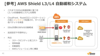 • これまでのDDoS保護経験に基づき
L3 / L4自動緩和システムを開発
• CloudFront、Route53エッジロケーション
の前にインラインで配置され、すべての着
信パケットを検査
• DDoS攻撃の96％を自動軽減
• 追加設定や手数料なし
• 利点
– スケーラビリティと低コスト
– 常時保護
– 自動緩和
– AWSソリューション用に構築
Customer’s
Origin
Infrastructure
(ELB, EC2, S3,
etc).
CloudFront
Route 53
CloudFront
Route 53
DDoS Attack
User
自動緩和システム
Edge Location AWS Region
[参考] AWS Shield L3/L4 自動緩和システム
42
 