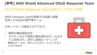 [参考] AWS Shield Advanced DDoS Response Team
24x7でDDoS Response Team(DRT)へアクセス可能
57
AWSとAmazon.comを保護する知識と経験
を持ったDDoSの専門家チーム
サポートケース経由でのアクセス
• 事前の構成相談対応
• クリティカルで緊急の優先順位のケースはす
ぐに回答され、DRTに直接ルーティング
• 複雑なケースは、DRTにエスカレーションするこ
ともできます
 