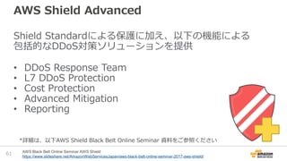 AWS Shield Advanced
Shield Standardによる保護に加え、以下の機能による
包括的なDDoS対策ソリューションを提供
• DDoS Response Team
• L7 DDoS Protection
• Cost Protection
• Advanced Mitigation
• Reporting
61 AWS Black Belt Online Seminar AWS Shield
https://www.slideshare.net/AmazonWebServicesJapan/aws-black-belt-online-seminar-2017-aws-shield/
*詳細は、以下AWS Shield Black Belt Online Seminar 資料をご参照ください
 