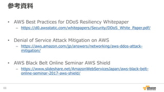参考資料
• AWS Best Practices for DDoS Resiliency Whitepaper
– https://d0.awsstatic.com/whitepapers/Security/DDoS_White_Paper.pdf/
• Denial of Service Attack Mitigation on AWS
– https://aws.amazon.com/jp/answers/networking/aws-ddos-attack-
mitigation/
• AWS Black Belt Online Seminar AWS Shield
– https://www.slideshare.net/AmazonWebServicesJapan/aws-black-belt-
online-seminar-2017-aws-shield/
66
 