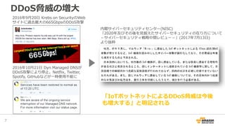 DDoS脅威の増大
7
内閣サイバーセキュリティセンター(NISC)
「2020年及びその後を見据えたサイバーセキュリティの在り方について
－サイバーセキュリティ戦略中間レビュー－」(2017年7月13日)
より抜粋
2016年9月20日 Krebs on SecurityのWeb
サイトに過去最大の665GbpsのDDoS攻撃
2016年10月21日 Dyn Managed DNSが
DDoS攻撃により停止。Netflix, Twitter,
Spotify, GitHubなどが一時使用不能に
「IoTボットネットによるDDoS脅威は今後
も増大する」と明記される
 