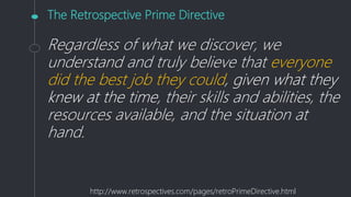 The Retrospective Prime Directive
Regardless of what we discover, we
understand and truly believe that everyone
did the best job they could, given what they
knew at the time, their skills and abilities, the
resources available, and the situation at
hand.
http://www.retrospectives.com/pages/retroPrimeDirective.html
 
