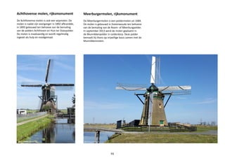 93
Achthovense molen, rijksmonument
De Achthovense molen is ook een wipmolen. De
molen is nadat zijn voorganger in 1892 afbrandde,
in 1893 gebouwd ten behoeve van de bemaling
van de polders Achthoven en Huis ter Doespolder.
De molen is maalvaardig en wordt regelmatig
ingezet als hulp en noodgemaal.
Meerburgermolen, rijksmonument
De Meerburgermolen is een poldermolen uit 1684.
De molen is gebouwd in Zoeterwoude ten behoeve
van de bemaling van de Room- of Meerburgpolder.
In september 2013 werd de molen geplaatst in
de Munnikkenpolder in Leiderdorp. Deze polder
bemaalt hij thans op vrijwillige basis samen met de
Munnikkenmolen.
@ErikvanDoorn@Quistnix, CC BY-SA 2.5
 