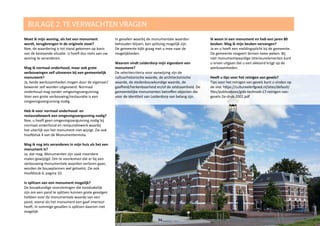 BIJLAGE 2. TE VERWACHTEN VRAGEN
94
Moet ik mijn woning, als het een monument
wordt, terugbrengen in de originele staat?
Nee, de waardering is tot stand gekomen op basis
van de bestaande situatie. U hoeft dus niets aan uw
woning te veranderen.
Mag ik normaal onderhoud, maar ook grote
verbouwingen zelf uitvoeren bij een gemeentelijk
monument?
Ja, beide werkzaamheden mogen door de eigenaar/
bewoner zelf worden uitgevoerd. Normaal
onderhoud mag zonder omgevingsvergunning.
Voor een grote verbouwing/restauratie is een
omgevingsvergunning nodig.
Heb ik voor normaal onderhoud- en
restauratiewerk een omgevingsvergunning nodig?
Nee, u heeft geen omgevingsvergunning nodig bij
normaal onderhoud en restauratiewerk waarbij
het uiterlijk van het monument niet wijzigt. Zie ook
hoofdstuk 4 van de Monumentennota.
Mag ik nog iets veranderen in mijn huis als het een
monument is?
Ja, dat mag. Monumenten zijn vaak meerdere
malen gewijzigd. Om te voorkomen dat er bij een
verbouwing monumentale waarden verloren gaan,
worden de bouwplannen wel getoetst. Zie ook
Hoofdstuk 6, pagina 10.
Is splitsen van een monument mogelijk?
De bouwkundige voorzieningen die noodzakelijk
zijn om een pand te splitsen kunnen grote gevolgen
hebben voor de monumentale waarde van een
pand, vooral als het monument een gaaf interieur
heeft. In sommige gevallen is splitsen daarom niet
mogelijk.
In gevallen waarbij de monumentale waarden
behouden blijven, kan splitsing mogelijk zijn.
De gemeente kijkt graag met u mee naar de
mogelijkheden.
Waarom vindt Leiderdorp mijn eigendom een
monument?
De selectiecriteria voor aanwijzing zijn de
cultuurhistorische waarde, de architectonische
waarde, de stedenbouwkundige waarde, de
gaafheid/herkenbaarheid en/of de zeldzaamheid. De
gemeentelijke monumenten betreffen objecten die
voor de identiteit van Leiderdorp van belang zijn.
Ik woon in een monument en heb een jaren 80
keuken. Mag ik mijn keuken vervangen?
Ja en u heeft een meldingsplicht bij de gemeente.
De gemeente reageert binnen twee weken. Bij
niet monumentwaardige interieurelementen kunt
u ervan uitgaan dat u een akkoord krijgt op de
werkzaamheden.
Heeft u tips voor het reinigen van gevels?
Tips voor het reinigen van gevels kunt u vinden op
de site: https://cultureelerfgoed.nl/sites/default/
files/publications/gids-techniek-17-reinigen-van-
gevels-2e-druk-2001.pdf
 
