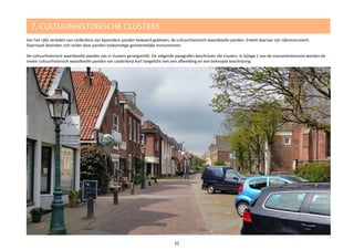 7. CULTUURHISTORISCHE CLUSTERS
Van het rijke verleden van Leiderdorp zijn bijzondere panden bewaard gebleven, de cultuurhistorisch waardevolle panden. Enkele daarvan zijn rijksmonument.
Daarnaast bevinden zich onder deze panden toekomstige gemeentelijke monumenten.
De cultuurhistorisch waardevolle panden zijn in clusters gerangschikt. De volgende paragrafen beschrijven die clusters. In bijlage 1 van de monumentennota worden de
meest cultuurhistorisch waardevolle panden van Leiderdorp kort toegelicht met een afbeelding en een beknopte beschrijving.
22
 