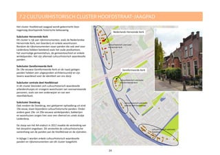 Het cluster Hoofdstraat-Jaagpad wordt gekenmerkt door
nagenoeg doorlopende historische bebouwing.
Subcluster Hervormde Kerk
Dit cluster is rijk aan rijksmonumenten, zoals de Nederlandse
Hervormde Kerk, een boerderij en enkele woonhuizen.
Rondom de rijksmonumenten staan panden die ook veel voor
Leiderdorp hebben betekend zoals het oude postkantoor,
het voormalige gemeentehuis, de gemeenteschool en enkele
winkelpanden. Het zijn allemaal cultuurhistorisch waardevolle
panden.
Subcluster Gereformeerde Kerk
De 19e eeuwse Gereformeerde Kerk en de naast gelegen
panden hebben een uitgesproken architectuurstijl en zijn
tevens waardevol voor de identiteit van ons dorp.
Subcluster centrale deel Hoofdstraat
In dit cluster bevinden zich cultuurhistorisch waardevolle
arbeidershuisjes en vroegere woonhuizen van vooraanstaande
personen, zoals van een onderwijzer en van een
steenfabrikant.
Subcluster Doesbrug
Ook rondom de Doesbrug, een gietijzeren ophaalbrug uit eind
19e eeuw, staan bijzondere cultuurhistorische panden. Onder
andere gave 19e- en 20e-eeuwse winkelpanden, bakkerijen
en woonhuizen zorgen hier voor een sfeervol en uniek stukje
Leiderdorp.
De sloop van het A4-viaduct in 2012 maakte de verbreking van
het dorpslint ongedaan. Dit versterkte de cultuurhistorische
samenhang van de panden aan de Hoofdstraat en de zijstraten.
In bijlage 1 worden enkele cultuurhistorisch waardevolle
panden en rijksmonumenten van dit cluster toegelicht.
7.2 CULTUURHISTORISCH CLUSTER HOOFDSTRAAT-JAAGPAD
Hoofdstraat
Nederlands Hervomde Kerk
cultuurhistorisch subcluster
Hervormde Kerk
cultuurhistorisch subcluster
Gereformeerde Kerk
cultuurhistorisch subcluster
centrale deel Hoofdstraat
cultuurhistorisch subcluster
Doesbrug
24
Gereformeerde Kerk
Hoofdstraat
Hoofdstraat
Jaagpad
Jaagpad
 