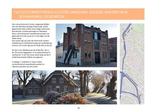 Het cultuurhistorisch cluster, omgeving Zijldijk/
Van der Valk Boumanweg/ Ockenrode, wordt
gekenmerkt door enkele voormalige historische
boerderijen, tuinderswoningen en fabrieken.
Deze cultuurhistorisch waardevolle panden zijn
gebouwd eind 19e eeuw en in het begin van de
20ste eeuw.
Het cluster ligt net zoals de historische clusters
Hoofdstraat en Achthovenerweg aan Leiderdorpse
rivieren. Dit cluster ligt aan de Oude Rijn en de Zijl.
De Zijl is een aftakking van de Oude Rijn, die in
de 12e eeuw uitgegraven is om wateroverlast te
voorkomen. In de 13e eeuw stond langs de Zijl in
Leiderdorp kasteel Zijlhof, zie pagina 8.
In bijlage 1, hoofdstuk 4, staan enkele
cultuurhistorisch waardevolle panden en
rijksmonumenten van dit cluster.
7.4 CULTUURHISTORISCH CLUSTER OMGEVING ZIJLDIJK/ VAN DER VALK 			
BOUMANWEG/ OCKENRODE
26
 