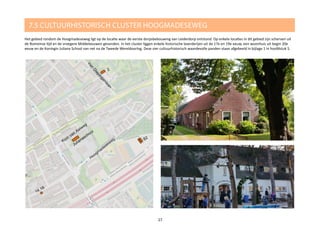 7.5 CULTUURHISTORISCH CLUSTER HOOGMADESEWEG
Het gebied rondom de Hoogmadeseweg ligt op de locatie waar de eerste dorpsbebouwing van Leiderdorp ontstond. Op enkele locaties in dit gebied zijn scherven uit
de Romeinse tijd en de vroegere Middeleeuwen gevonden. In het cluster liggen enkele historische boerderijen uit de 17e en 19e eeuw, een woonhuis uit begin 20e
eeuw en de Koningin Juliana School van net na de Tweede Wereldoorlog. Deze vier cultuurhistorisch waardevolle panden staan afgebeeld in bijlage 1 in hoofdstuk 5.
27
 