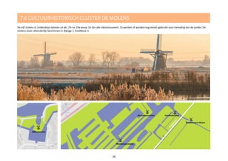 7.6 CULTUURHISTORISCH CLUSTER DE MOLENS
De vijf molens in Leiderdorp dateren uit de 17e en 19e eeuw. Ze zijn alle rijksmonument. Zij werden of worden nog steeds gebruikt voor bemaling van de polder. De
molens staan afzonderlijk beschreven in bijlage 1, hoofdstuk 6.
28
@martijnvandernat
 
