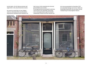 kunnen geven, zijn de rijksmonumenten wel
opgenomen in de cultuurhistorische clusters.
Een woord van dank gaat uit naar Erfgoed
Leiden en Omstreken (ELO). Zij adviseerden
de gemeente Leiderdorp bij het opstellen van
deze nota en bij de aanwijzing van de eerste
gemeentelijke monumenten.
De werkgroep Monumentenbeleid Leiderdorp
zijn wij tevens zeer erkentelijk. Deze groep
van in cultuurgeschiedenis geïnteresseerde
Leiderdorpers leverde met haar voorstel voor
een monumentenbeleid uit december 2015
een wezenlijke bijdrage aan de nota. Tijdens de
totstandkoming konden we ook steeds op haar
medewerking en deskundigheid rekenen.
5
 