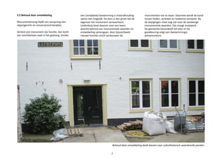 2.2 Behoud door ontwikkeling
Monumentenzorg heeft van oorsprong een
objectgericht en conserverend karakter.
Verliest een monument zijn functie, dan komt
zijn voortbestaan vaak in het gedrang. Zonder
Behoud door ontwikkeling biedt kansen voor culturhistorisch waardevolle panden
7
een (rendabele) bestemming is instandhouding
veelal niet mogelijk. De kans is dan groot dat de
eigenaar het monument verwaarloost.
Leiderdorp kiest daarom voor een koers
waarbij behoud van monumentale waarden en
ontwikkeling samengaan, door bijvoorbeeld
nieuwe functies en/of aanbouwen bij
monumenten toe te staan. Daarmee wordt de band
tussen heden, verleden en toekomst versterkt. Bij
de wijzigingen moet oog zijn voor de aanwezige
monumentale waarden. Dat vraagt maatwerk.
De gemeente beoordeelt het plan en bij
goedkeuring volgt een (bestemmings)
planprocedure.
 