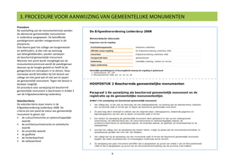 Procedure
Na vaststelling van de monumentennota worden
de allereerste gemeentelijke monumenten
in Leiderdorp aangewezen. De betreffende
pandeigenaren worden meegenomen in dit
planproces.
Ook daarna gaat het college van burgemeester
en wethouders, al dan niet op aanvraag
van belanghebbenden, panden aanwijzen
als beschermd gemeentelijk monument.
Wanneer een pand wordt voorgelegd aan de
monumentencommissie wordt de pandeigenaar
daarvan op de hoogte gesteld en heeft hij de
gelegenheid om zienswijzen in te dienen. Deze
zienswijze wordt betrokken bij het besluit van
college om het pand wel of niet aan te wijzen
als gemeentelijk monument. Tegen het besluit is
bezwaar mogelijk.
De procedure voor aanwijzing tot beschermd
gemeentelijk monument is beschreven in Artikel 3
van de Erfgoedverordening Leiderdorp.
Selectiecriteria
De selectiecriteria staan tevens in de
Erfgoedverordening Leiderdorp 2008. De
criteria om een pand de status van gemeentelijk
monument te geven zijn:
•	 de cultuurhistorische en wetenschappelijke
waarde
•	 de architectuurhistorische en esthetische
waarde
•	 de ensemble waarde
•	 de gaafheid
•	 de herkenbaarheid
•	 de zeldzaamheid
9
3. PROCEDURE VOOR AANWIJZING VAN GEMEENTELIJKE MONUMENTEN
 