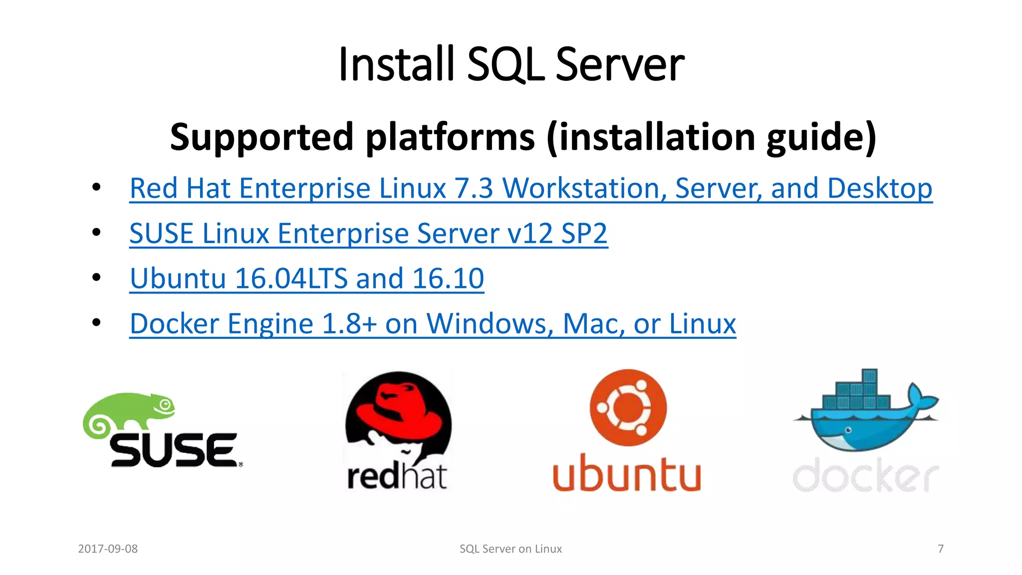 Install SQL Server
Supported platforms (installation guide)
• Red Hat Enterprise Linux 7.3 Workstation, Server, and Desktop
• SUSE Linux Enterprise Server v12 SP2
• Ubuntu 16.04LTS and 16.10
• Docker Engine 1.8+ on Windows, Mac, or Linux
2017-09-08 SQL Server on Linux 7
 