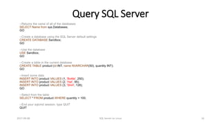 Query SQL Server
2017-09-08 SQL Server on Linux 16
--Returns the name of all of the databases
SELECT Name from sys.Databases;
GO
--Create a database using the SQL Server default settings
CREATE DATABASE Sandbox;
GO
--Use the database
USE Sandbox;
GO
--Create a table in the current database
CREATE TABLE product (id INT, name NVARCHAR(50), quantity INT);
GO
--Insert some data
INSERT INTO product VALUES (1, 'Bottle', 250);
INSERT INTO product VALUES (2, 'Hat', 95);
INSERT INTO product VALUES (3, 'Shirt', 128);
GO
--Select from the table
SELECT * FROM product WHERE quantity > 100;
--End your sqlcmd session, type QUIT
QUIT
 