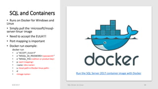 SQL and Containers
9/8/2017 SQL Server on Linux 18
• Runs on Docker for Windows and
Linux
• Simply pull the “microsoft/mssql-
server-linux” image
• Need to accept the EULA!!!
• Port mapping is important
• Docker run example:
docker run
• -e "ACCEPT_EULA=Y"
• -e "MSSQL_SA_PASSWORD=<password>"
• -e "MSSQL_PID=<edition or product key>
• -p <port mapping>
• --name <dns name>
• -v <local path>:<Docker linux path>
• -d
• <Image name> Run the SQL Server 2017 container image with Docker
 