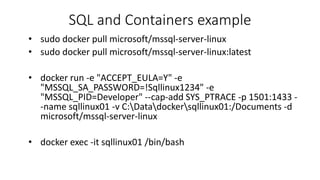 SQL and Containers example
• sudo docker pull microsoft/mssql-server-linux
• sudo docker pull microsoft/mssql-server-linux:latest
• docker run -e "ACCEPT_EULA=Y" -e
"MSSQL_SA_PASSWORD=!Sqllinux1234" -e
"MSSQL_PID=Developer" --cap-add SYS_PTRACE -p 1501:1433 -
-name sqllinux01 -v C:Datadockersqllinux01:/Documents -d
microsoft/mssql-server-linux
• docker exec -it sqllinux01 /bin/bash
 
