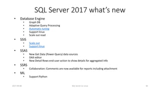 SQL Server 2017 what’s new
2017-09-08 SQL Server on Linux 30
• Database Engine
• Graph DB
• Adaptive Query Processing
• Automatic tuning
• Support linux
• Scale out read
• SSIS
• Scale out
• Support linux
• SSAS
• New Get Data (Power Query) data sources
• DAX editor
• New Detail Rows end-user action to show details for aggregated info
• SSRS
• Collaboration: Comments are now available for reports including attachment
• ML
• Support Python
 