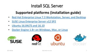 Install SQL Server
Supported platforms (installation guide)
• Red Hat Enterprise Linux 7.3 Workstation, Server, and Desktop
• SUSE Linux Enterprise Server v12 SP2
• Ubuntu 16.04LTS and 16.10
• Docker Engine 1.8+ on Windows, Mac, or Linux
2017-09-08 SQL Server on Linux 7
 