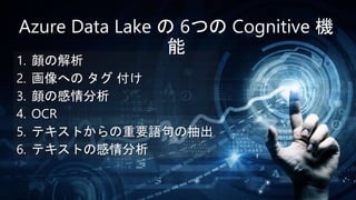 1. 顔の解析
2. 画像への タグ 付け
3. 顔の感情分析
4. OCR
5. テキストからの重要語句の抽出
6. テキストの感情分析
Azure Data Lake の 6つの Cognitive 機
能
 