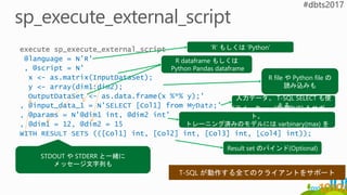 execute sp_execute_external_script
@language = N'R'
, @script = N'
x <- as.matrix(InputDataSet);
y <- array(dim1:dim2);
OutputDataSet <- as.data.frame(x %*% y);'
, @input_data_1 = N'SELECT [Col1] from MyData;'
, @params = N'@dim1 int, @dim2 int'
, @dim1 = 12, @dim2 = 15
WITH RESULT SETS (([Col1] int, [Col2] int, [Col3] int, [Col4] int));
‘R’ もしくは ‘Python’
R file や Python file の
読み込みも
入力データ。 T-SQL SELECT も使
えるスクリプト用のパラメーター。”OUTPUT” もサポー
ト。
トレーニング済みのモデルには varbinary(max) を
使用
Result set のバインド(Optional)
STDOUT や STDERR と一緒に
メッセージ文字列も
R dataframe もしくは
Python Pandas dataframe
 