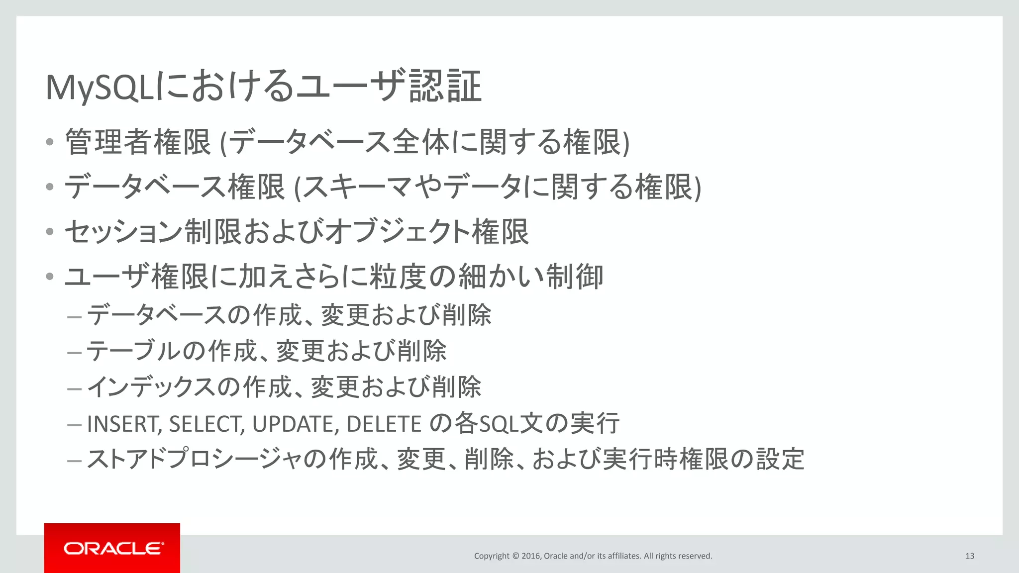 Copyright © 2016, Oracle and/or its affiliates. All rights reserved.
MySQLにおけるユーザ認証
• 管理者権限 (データベース全体に関する権限)
• データベース権限 (スキーマやデータに関する権限)
• セッション制限およびオブジェクト権限
• ユーザ権限に加えさらに粒度の細かい制御
– データベースの作成、変更および削除
– テーブルの作成、変更および削除
– インデックスの作成、変更および削除
– INSERT, SELECT, UPDATE, DELETE の各SQL文の実行
– ストアドプロシージャの作成、変更、削除、および実行時権限の設定
13
 