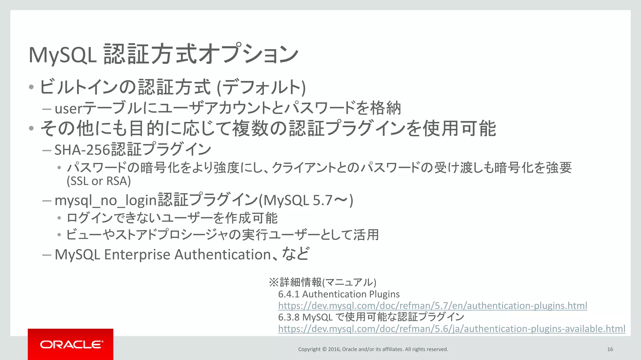 Copyright © 2016, Oracle and/or its affiliates. All rights reserved.
MySQL 認証方式オプション
• ビルトインの認証方式 (デフォルト)
– userテーブルにユーザアカウントとパスワードを格納
• その他にも目的に応じて複数の認証プラグインを使用可能
– SHA-256認証プラグイン
• パスワードの暗号化をより強度にし、クライアントとのパスワードの受け渡しも暗号化を強要
(SSL or RSA)
– mysql_no_login認証プラグイン(MySQL 5.7～)
• ログインできないユーザーを作成可能
• ビューやストアドプロシージャの実行ユーザーとして活用
– MySQL Enterprise Authentication、など
16
※詳細情報(マニュアル)
6.4.1 Authentication Plugins
https://dev.mysql.com/doc/refman/5.7/en/authentication-plugins.html
6.3.8 MySQL で使用可能な認証プラグイン
https://dev.mysql.com/doc/refman/5.6/ja/authentication-plugins-available.html
 