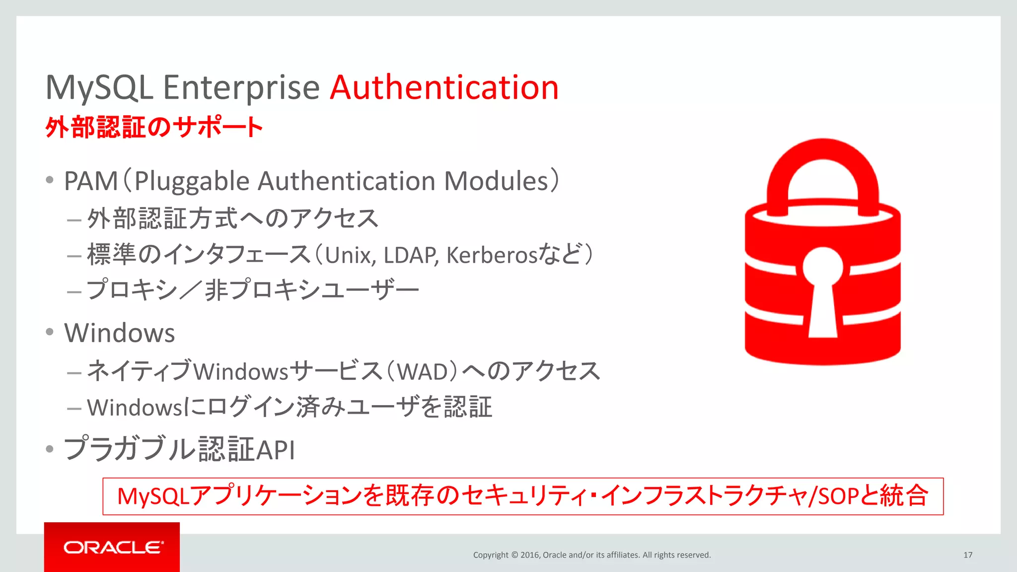 Copyright © 2016, Oracle and/or its affiliates. All rights reserved.
MySQL Enterprise Authentication
• PAM（Pluggable Authentication Modules）
– 外部認証方式へのアクセス
– 標準のインタフェース（Unix, LDAP, Kerberosなど）
– プロキシ／非プロキシユーザー
• Windows
– ネイティブWindowsサービス（WAD）へのアクセス
– Windowsにログイン済みユーザを認証
• プラガブル認証API
17
外部認証のサポート
MySQLアプリケーションを既存のセキュリティ・インフラストラクチャ/SOPと統合
 