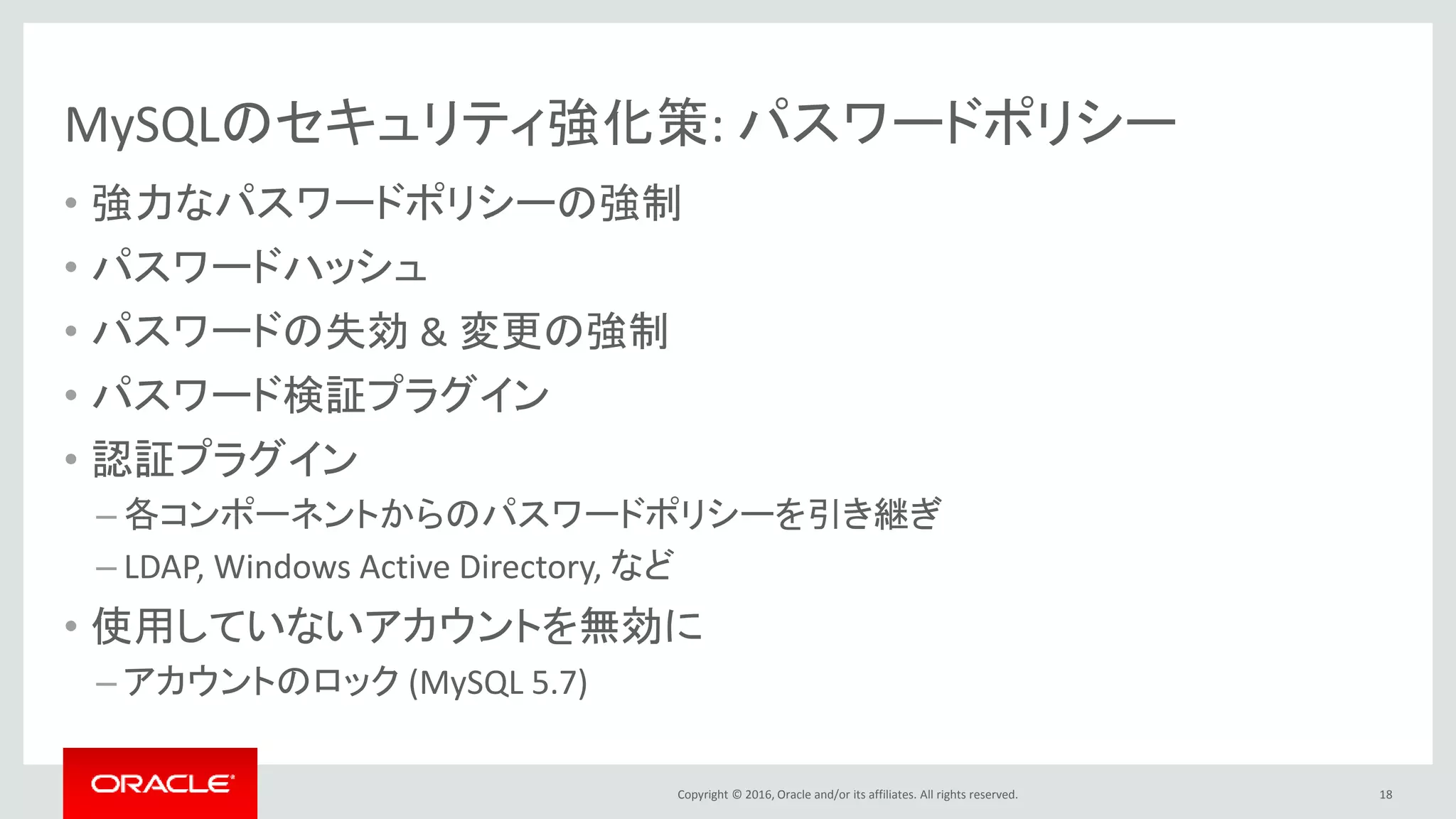 Copyright © 2016, Oracle and/or its affiliates. All rights reserved.
MySQLのセキュリティ強化策: パスワードポリシー
• 強力なパスワードポリシーの強制
• パスワードハッシュ
• パスワードの失効 & 変更の強制
• パスワード検証プラグイン
• 認証プラグイン
– 各コンポーネントからのパスワードポリシーを引き継ぎ
– LDAP, Windows Active Directory, など
• 使用していないアカウントを無効に
– アカウントのロック (MySQL 5.7)
18
 
