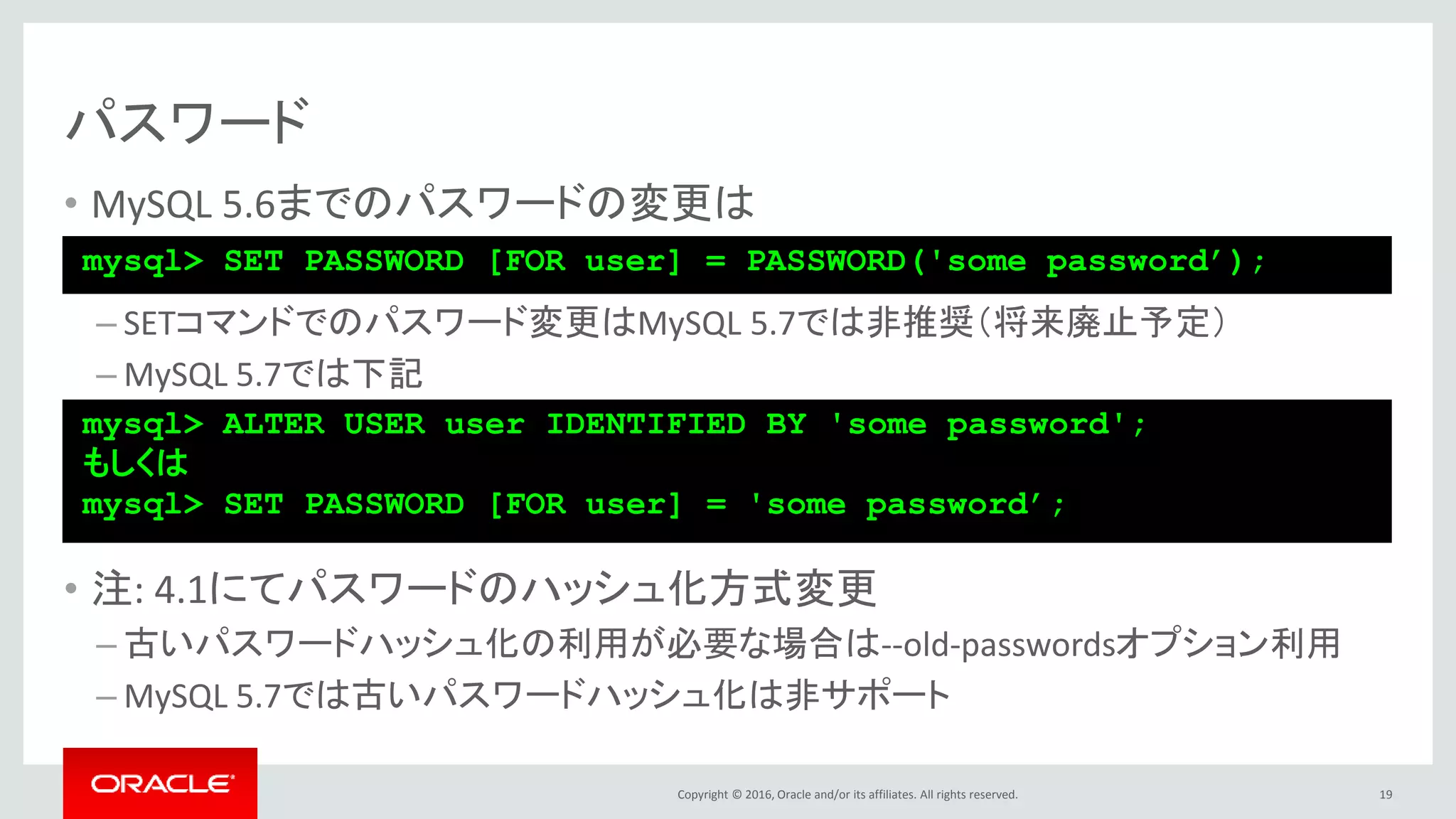 Copyright © 2016, Oracle and/or its affiliates. All rights reserved.
パスワード
• MySQL 5.6までのパスワードの変更は
– SETコマンドでのパスワード変更はMySQL 5.7では非推奨（将来廃止予定）
– MySQL 5.7では下記
• 注: 4.1にてパスワードのハッシュ化方式変更
– 古いパスワードハッシュ化の利用が必要な場合は--old-passwordsオプション利用
– MySQL 5.7では古いパスワードハッシュ化は非サポート
19
mysql> SET PASSWORD [FOR user] = PASSWORD('some password’);
mysql> ALTER USER user IDENTIFIED BY 'some password';
もしくは
mysql> SET PASSWORD [FOR user] = 'some password’;
 
