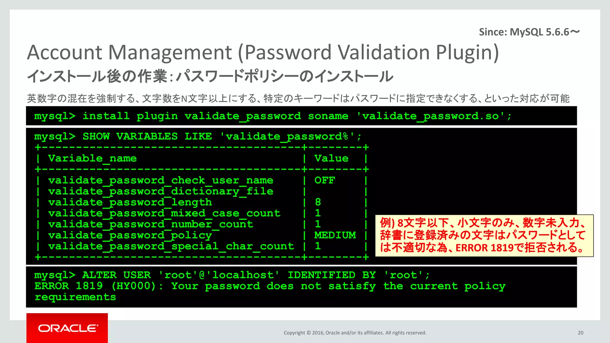 Copyright © 2016, Oracle and/or its affiliates. All rights reserved.
Account Management (Password Validation Plugin)
英数字の混在を強制する、文字数をN文字以上にする、特定のキーワードはパスワードに指定できなくする、といった対応が可能
20
インストール後の作業：パスワードポリシーのインストール
mysql> install plugin validate_password soname 'validate_password.so';
Since: MySQL 5.6.6～
mysql> SHOW VARIABLES LIKE 'validate_password%';
+--------------------------------------+--------+
| Variable_name | Value |
+--------------------------------------+--------+
| validate_password_check_user_name | OFF |
| validate_password_dictionary_file | |
| validate_password_length | 8 |
| validate_password_mixed_case_count | 1 |
| validate_password_number_count | 1 |
| validate_password_policy | MEDIUM |
| validate_password_special_char_count | 1 |
+--------------------------------------+--------+
mysql> ALTER USER 'root'@'localhost' IDENTIFIED BY 'root';
ERROR 1819 (HY000): Your password does not satisfy the current policy
requirements
例) 8文字以下、小文字のみ、数字未入力、
辞書に登録済みの文字はパスワードとして
は不適切な為、ERROR 1819で拒否される。
 