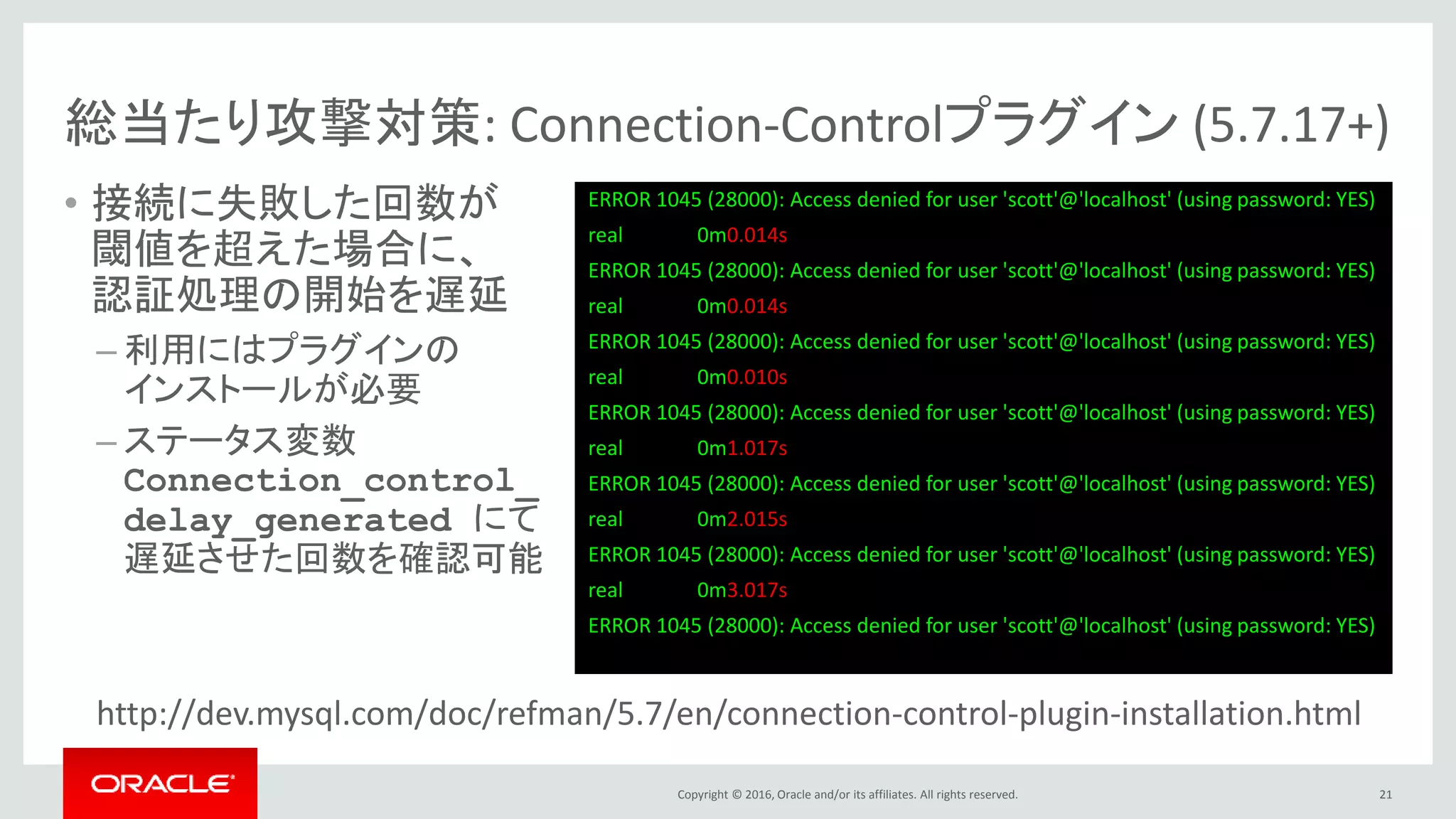 Copyright © 2016, Oracle and/or its affiliates. All rights reserved.
総当たり攻撃対策: Connection-Controlプラグイン (5.7.17+)
• 接続に失敗した回数が
閾値を超えた場合に、
認証処理の開始を遅延
– 利用にはプラグインの
インストールが必要
– ステータス変数
Connection_control_
delay_generated にて
遅延させた回数を確認可能
http://dev.mysql.com/doc/refman/5.7/en/connection-control-plugin-installation.html
21
ERROR 1045 (28000): Access denied for user 'scott'@'localhost' (using password: YES)
real 0m0.014s
ERROR 1045 (28000): Access denied for user 'scott'@'localhost' (using password: YES)
real 0m0.014s
ERROR 1045 (28000): Access denied for user 'scott'@'localhost' (using password: YES)
real 0m0.010s
ERROR 1045 (28000): Access denied for user 'scott'@'localhost' (using password: YES)
real 0m1.017s
ERROR 1045 (28000): Access denied for user 'scott'@'localhost' (using password: YES)
real 0m2.015s
ERROR 1045 (28000): Access denied for user 'scott'@'localhost' (using password: YES)
real 0m3.017s
ERROR 1045 (28000): Access denied for user 'scott'@'localhost' (using password: YES)
 