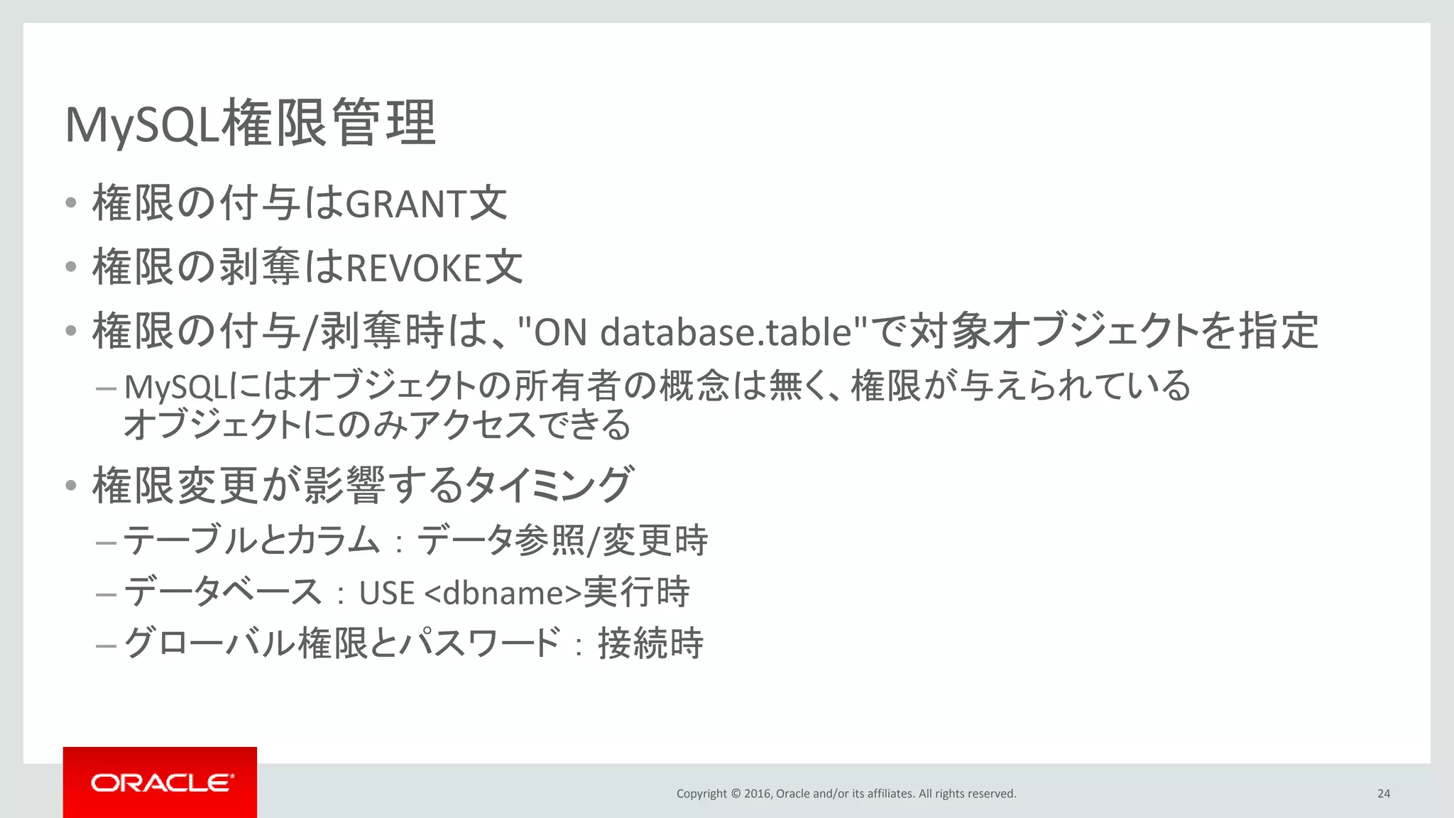 Copyright © 2016, Oracle and/or its affiliates. All rights reserved.
MySQL権限管理
• 権限の付与はGRANT文
• 権限の剥奪はREVOKE文
• 権限の付与/剥奪時は、"ON database.table"で対象オブジェクトを指定
– MySQLにはオブジェクトの所有者の概念は無く、権限が与えられている
オブジェクトにのみアクセスできる
• 権限変更が影響するタイミング
– テーブルとカラム ： データ参照/変更時
– データベース ： USE <dbname>実行時
– グローバル権限とパスワード ： 接続時
24
 