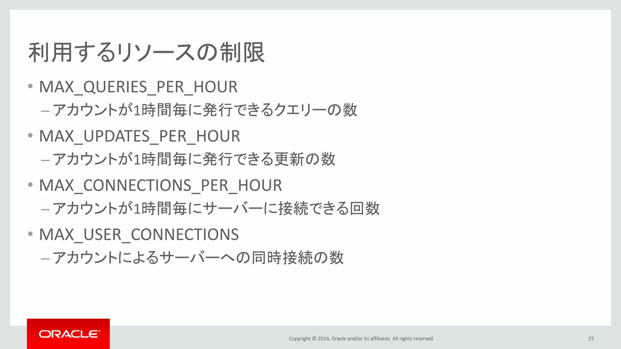 Copyright © 2016, Oracle and/or its affiliates. All rights reserved.
利用するリソースの制限
• MAX_QUERIES_PER_HOUR
– アカウントが1時間毎に発行できるクエリーの数
• MAX_UPDATES_PER_HOUR
– アカウントが1時間毎に発行できる更新の数
• MAX_CONNECTIONS_PER_HOUR
– アカウントが1時間毎にサーバーに接続できる回数
• MAX_USER_CONNECTIONS
– アカウントによるサーバーへの同時接続の数
25
 