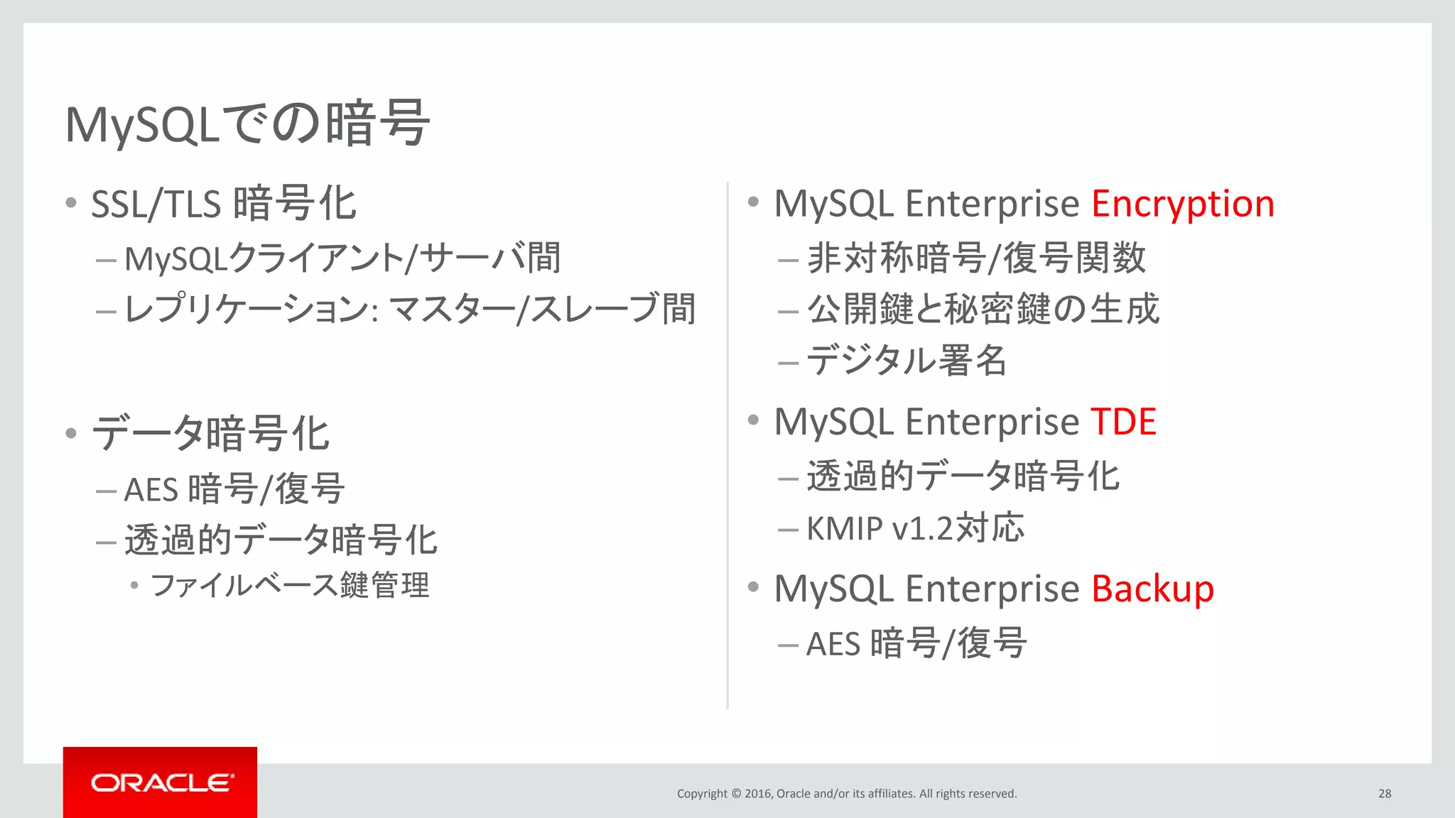 Copyright © 2016, Oracle and/or its affiliates. All rights reserved.
• SSL/TLS 暗号化
– MySQLクライアント/サーバ間
– レプリケーション: マスター/スレーブ間
• データ暗号化
– AES 暗号/復号
– 透過的データ暗号化
• ファイルベース鍵管理
• MySQL Enterprise Encryption
– 非対称暗号/復号関数
– 公開鍵と秘密鍵の生成
– デジタル署名
• MySQL Enterprise TDE
– 透過的データ暗号化
– KMIP v1.2対応
• MySQL Enterprise Backup
– AES 暗号/復号
28
MySQLでの暗号
 