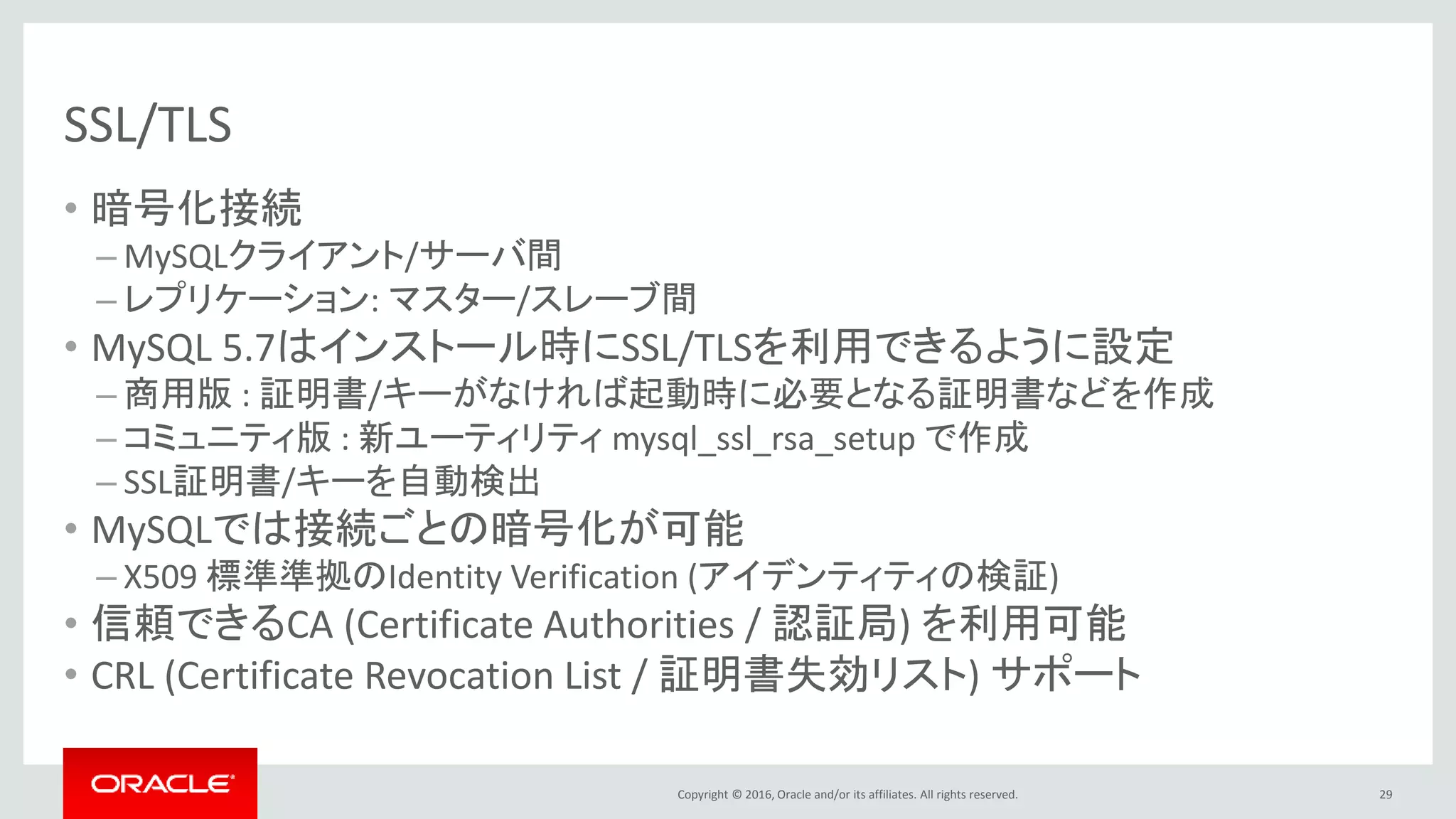 Copyright © 2016, Oracle and/or its affiliates. All rights reserved.
SSL/TLS
• 暗号化接続
– MySQLクライアント/サーバ間
– レプリケーション: マスター/スレーブ間
• MySQL 5.7はインストール時にSSL/TLSを利用できるように設定
– 商用版 : 証明書/キーがなければ起動時に必要となる証明書などを作成
– コミュニティ版 : 新ユーティリティ mysql_ssl_rsa_setup で作成
– SSL証明書/キーを自動検出
• MySQLでは接続ごとの暗号化が可能
– X509 標準準拠のIdentity Verification (アイデンティティの検証)
• 信頼できるCA (Certificate Authorities / 認証局) を利用可能
• CRL (Certificate Revocation List / 証明書失効リスト) サポート
29
 
