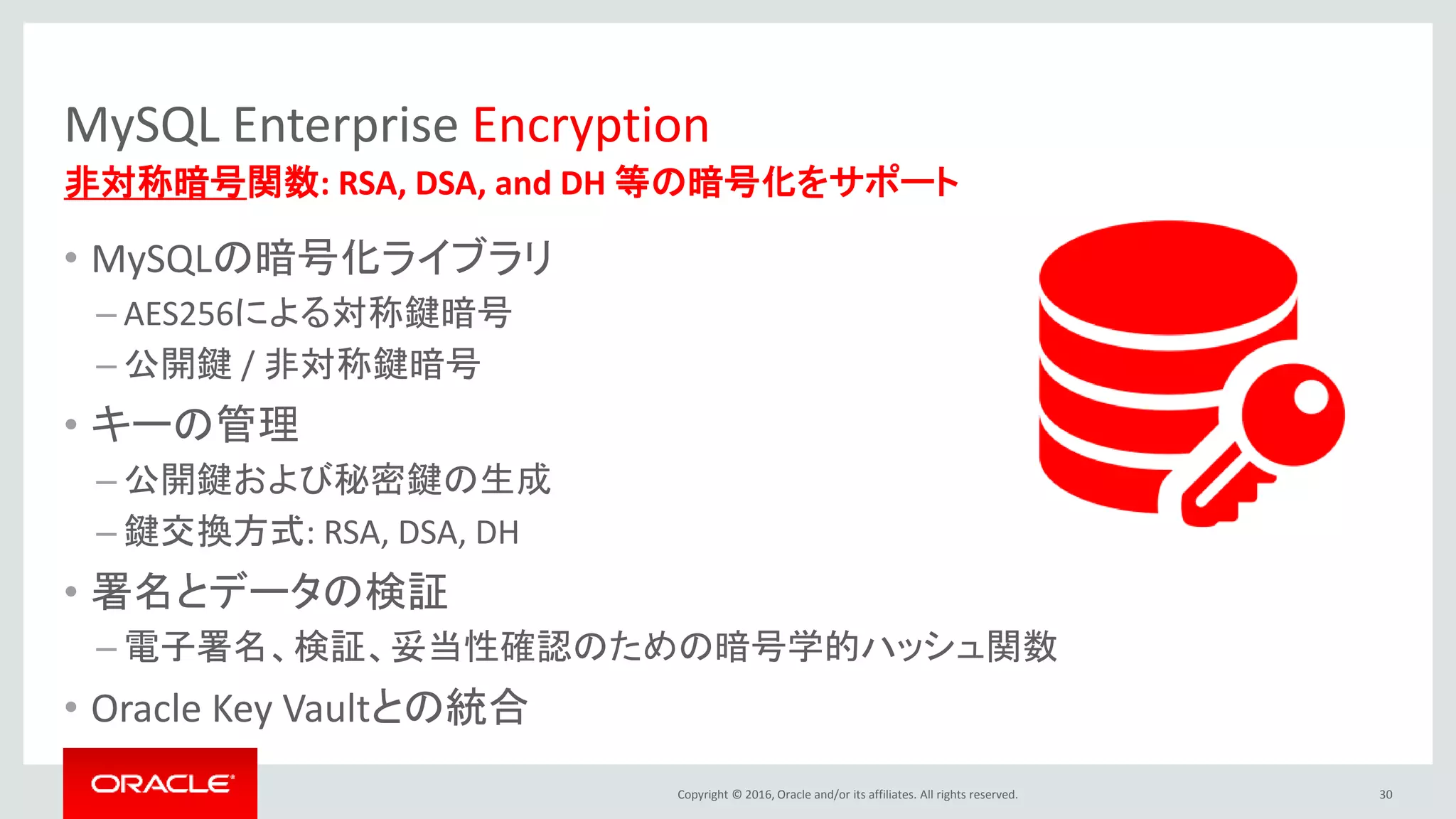 Copyright © 2016, Oracle and/or its affiliates. All rights reserved.
MySQL Enterprise Encryption
• MySQLの暗号化ライブラリ
– AES256による対称鍵暗号
– 公開鍵 / 非対称鍵暗号
• キーの管理
– 公開鍵および秘密鍵の生成
– 鍵交換方式: RSA, DSA, DH
• 署名とデータの検証
– 電子署名、検証、妥当性確認のための暗号学的ハッシュ関数
• Oracle Key Vaultとの統合
30
非対称暗号関数: RSA, DSA, and DH 等の暗号化をサポート
 