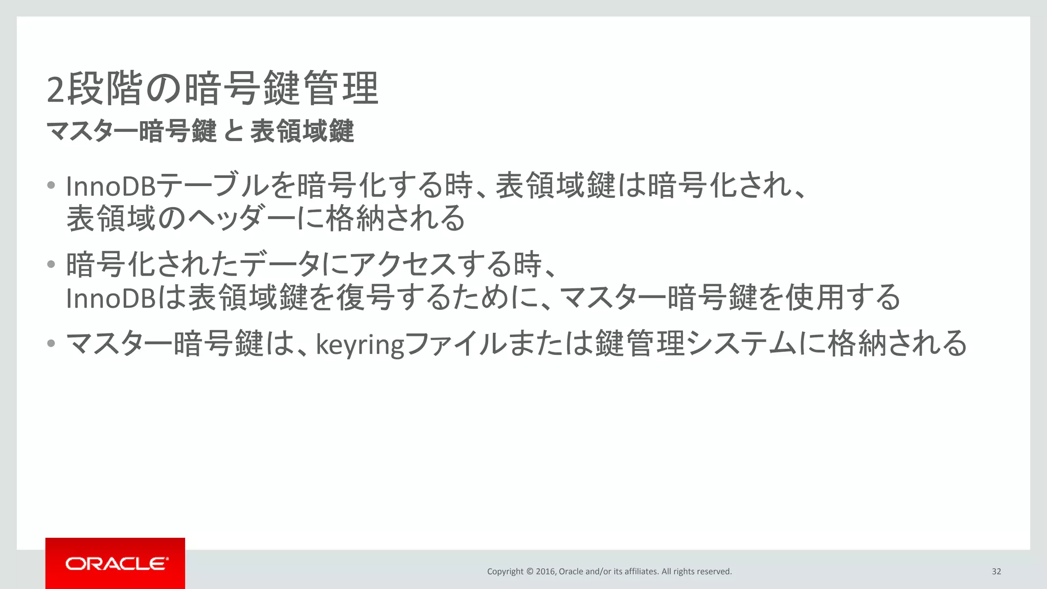 Copyright © 2016, Oracle and/or its affiliates. All rights reserved.
2段階の暗号鍵管理
• InnoDBテーブルを暗号化する時、表領域鍵は暗号化され、
表領域のヘッダーに格納される
• 暗号化されたデータにアクセスする時、
InnoDBは表領域鍵を復号するために、マスター暗号鍵を使用する
• マスター暗号鍵は、keyringファイルまたは鍵管理システムに格納される
32
マスター暗号鍵 と 表領域鍵
 