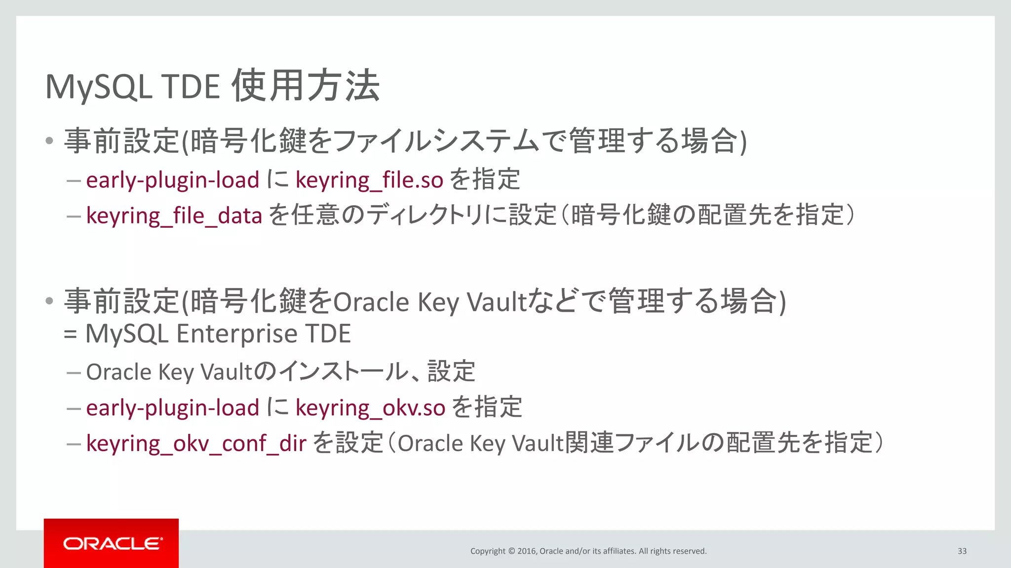 Copyright © 2016, Oracle and/or its affiliates. All rights reserved.
MySQL TDE 使用方法
• 事前設定(暗号化鍵をファイルシステムで管理する場合)
– early-plugin-load に keyring_file.so を指定
– keyring_file_data を任意のディレクトリに設定（暗号化鍵の配置先を指定）
• 事前設定(暗号化鍵をOracle Key Vaultなどで管理する場合)
= MySQL Enterprise TDE
– Oracle Key Vaultのインストール、設定
– early-plugin-load に keyring_okv.so を指定
– keyring_okv_conf_dir を設定（Oracle Key Vault関連ファイルの配置先を指定）
33
 