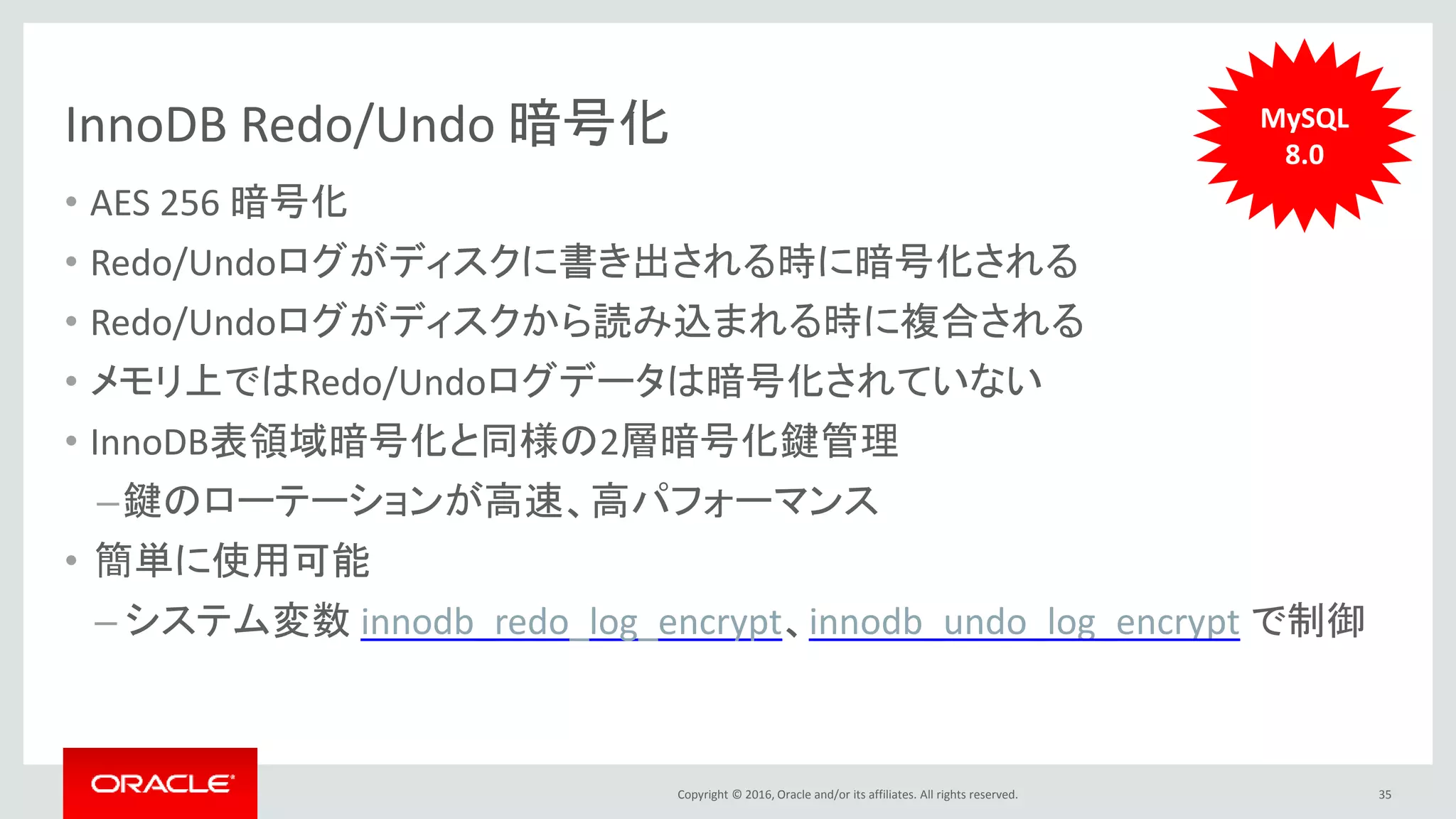 Copyright © 2016, Oracle and/or its affiliates. All rights reserved.
InnoDB Redo/Undo 暗号化
• AES 256 暗号化
• Redo/Undoログがディスクに書き出される時に暗号化される
• Redo/Undoログがディスクから読み込まれる時に複合される
• メモリ上ではRedo/Undoログデータは暗号化されていない
• InnoDB表領域暗号化と同様の2層暗号化鍵管理
–鍵のローテーションが高速、高パフォーマンス
• 簡単に使用可能
– システム変数 innodb_redo_log_encrypt、innodb_undo_log_encrypt で制御
35
MySQL
8.0
 