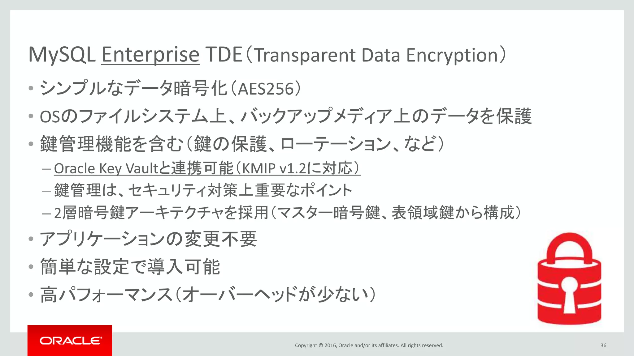 Copyright © 2016, Oracle and/or its affiliates. All rights reserved.
MySQL Enterprise TDE（Transparent Data Encryption）
• シンプルなデータ暗号化（AES256）
• OSのファイルシステム上、バックアップメディア上のデータを保護
• 鍵管理機能を含む（鍵の保護、ローテーション、など）
– Oracle Key Vaultと連携可能（KMIP v1.2に対応）
– 鍵管理は、セキュリティ対策上重要なポイント
– 2層暗号鍵アーキテクチャを採用（マスター暗号鍵、表領域鍵から構成）
• アプリケーションの変更不要
• 簡単な設定で導入可能
• 高パフォーマンス（オーバーヘッドが少ない）
36
 