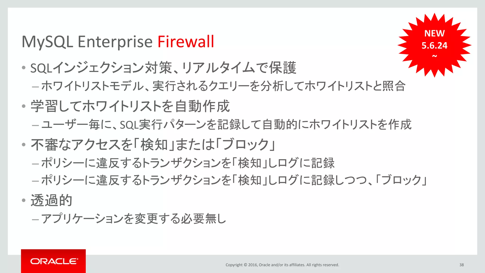 Copyright © 2016, Oracle and/or its affiliates. All rights reserved.
MySQL Enterprise Firewall
• SQLインジェクション対策、リアルタイムで保護
– ホワイトリストモデル、実行されるクエリーを分析してホワイトリストと照合
• 学習してホワイトリストを自動作成
– ユーザー毎に、SQL実行パターンを記録して自動的にホワイトリストを作成
• 不審なアクセスを「検知」または「ブロック」
– ポリシーに違反するトランザクションを「検知」しログに記録
– ポリシーに違反するトランザクションを「検知」しログに記録しつつ、「ブロック」
• 透過的
– アプリケーションを変更する必要無し
38
NEW
5.6.24
~
 