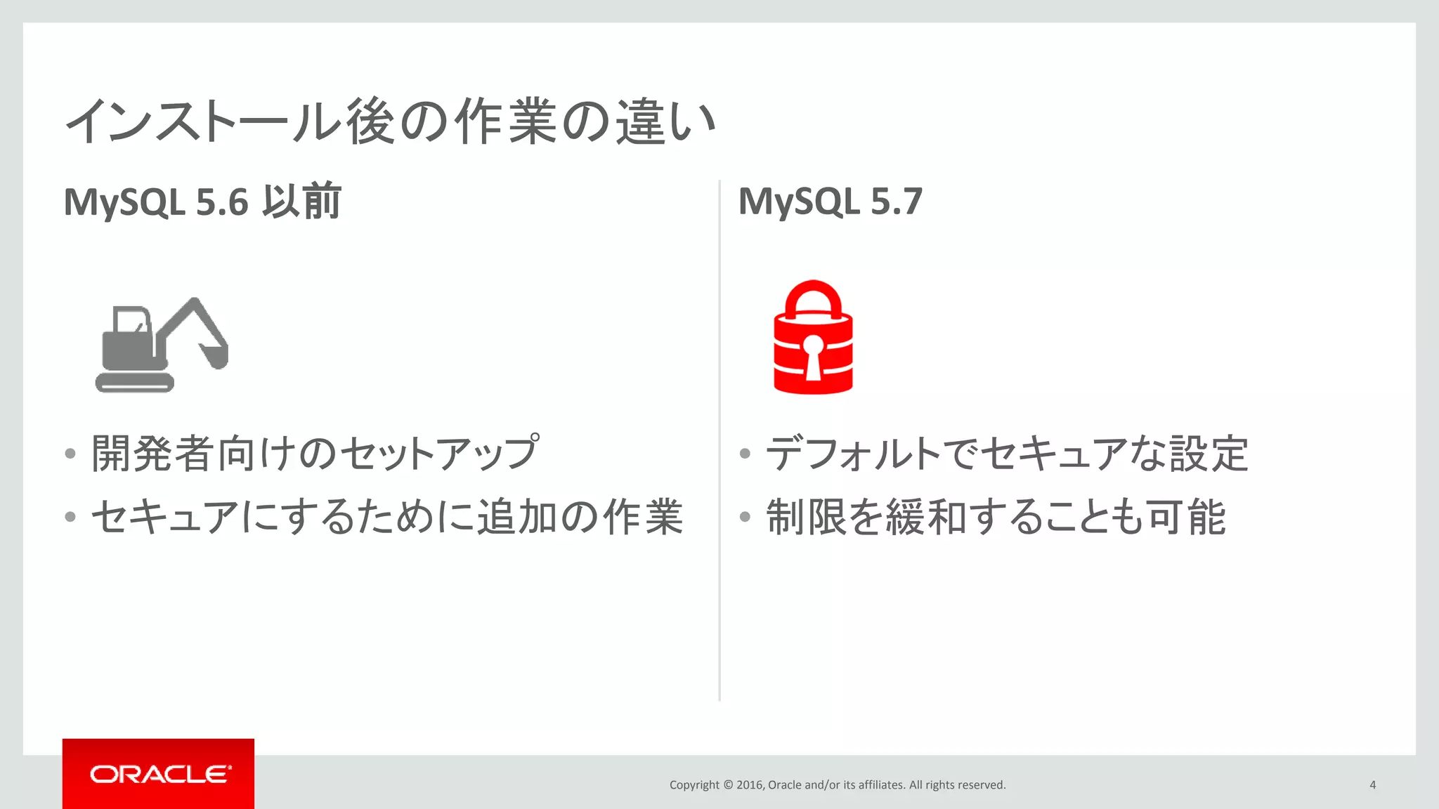 Copyright © 2016, Oracle and/or its affiliates. All rights reserved.
MySQL 5.6 以前
• 開発者向けのセットアップ
• セキュアにするために追加の作業
MySQL 5.7
• デフォルトでセキュアな設定
• 制限を緩和することも可能
4
インストール後の作業の違い
Copyright © 2015, Oracle and/or its affiliates. All rights reserved.
MySQL 5.6 and older MySQL 5.7
• A development setup
• Wide open
• Must take extra step(s) to secure
13
What You Get Post-MySQL Installation ?
• Obvious security problems fixed
• Open for authorized use
• Can take steps to relax restrictions
 