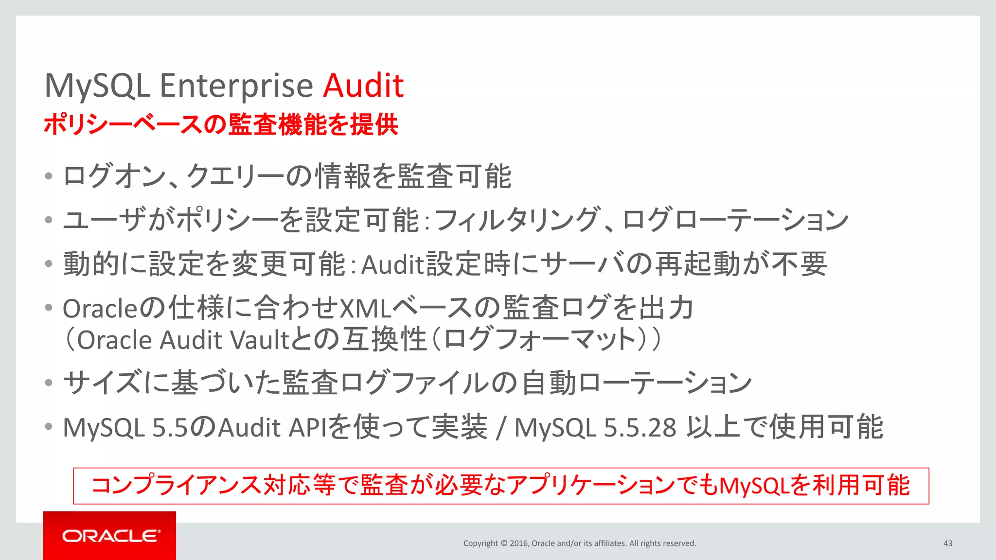Copyright © 2016, Oracle and/or its affiliates. All rights reserved.
MySQL Enterprise Audit
• ログオン、クエリーの情報を監査可能
• ユーザがポリシーを設定可能：フィルタリング、ログローテーション
• 動的に設定を変更可能：Audit設定時にサーバの再起動が不要
• Oracleの仕様に合わせXMLベースの監査ログを出力
（Oracle Audit Vaultとの互換性（ログフォーマット））
• サイズに基づいた監査ログファイルの自動ローテーション
• MySQL 5.5のAudit APIを使って実装 / MySQL 5.5.28 以上で使用可能
43
ポリシーベースの監査機能を提供
コンプライアンス対応等で監査が必要なアプリケーションでもMySQLを利用可能
 