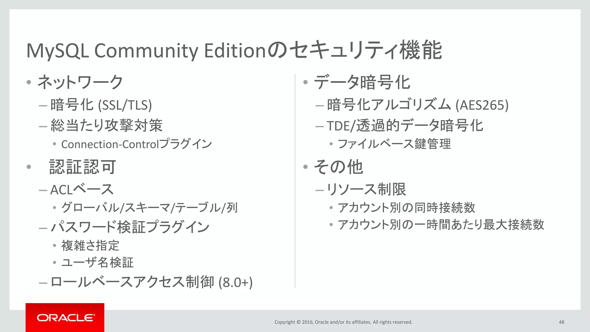 Copyright © 2016, Oracle and/or its affiliates. All rights reserved.
• ネットワーク
– 暗号化 (SSL/TLS)
– 総当たり攻撃対策
• Connection-Controlプラグイン
• 認証認可
– ACLベース
• グローバル/スキーマ/テーブル/列
– パスワード検証プラグイン
• 複雑さ指定
• ユーザ名検証
– ロールベースアクセス制御 (8.0+)
• データ暗号化
– 暗号化アルゴリズム (AES265)
– TDE/透過的データ暗号化
• ファイルベース鍵管理
• その他
– リソース制限
• アカウント別の同時接続数
• アカウント別の一時間あたり最大接続数
48
MySQL Community Editionのセキュリティ機能
 