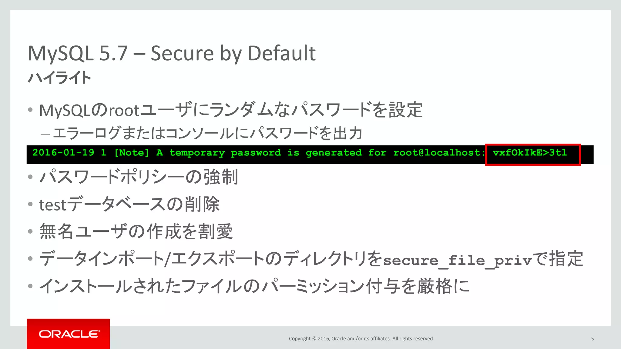 Copyright © 2016, Oracle and/or its affiliates. All rights reserved.
MySQL 5.7 – Secure by Default
• MySQLのrootユーザにランダムなパスワードを設定
– エラーログまたはコンソールにパスワードを出力
• パスワードポリシーの強制
• testデータベースの削除
• 無名ユーザの作成を割愛
• データインポート/エクスポートのディレクトリをsecure_file_privで指定
• インストールされたファイルのパーミッション付与を厳格に
5
ハイライト
2016-01-19 1 [Note] A temporary password is generated for root@localhost: vxfOkIkE>3tl
 