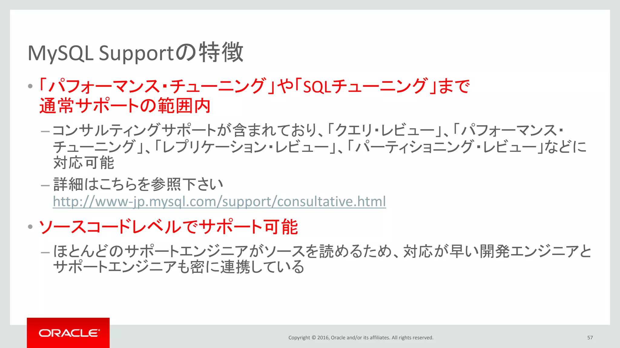 Copyright © 2016, Oracle and/or its affiliates. All rights reserved.
MySQL Supportの特徴
• 「パフォーマンス・チューニング」や「SQLチューニング」まで
通常サポートの範囲内
– コンサルティングサポートが含まれており、「クエリ・レビュー」、「パフォーマンス・
チューニング」、「レプリケーション・レビュー」、「パーティショニング・レビュー」などに
対応可能
– 詳細はこちらを参照下さい
http://www-jp.mysql.com/support/consultative.html
• ソースコードレベルでサポート可能
– ほとんどのサポートエンジニアがソースを読めるため、対応が早い開発エンジニアと
サポートエンジニアも密に連携している
57
 